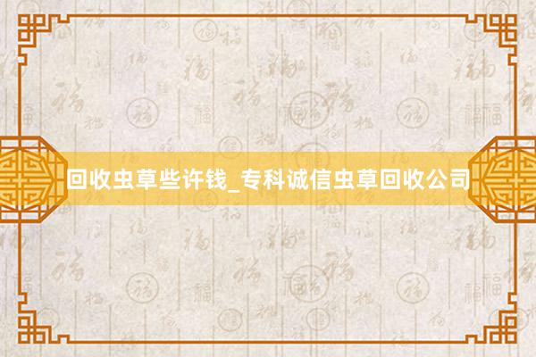 回收虫草些许钱_专科诚信虫草回收公司