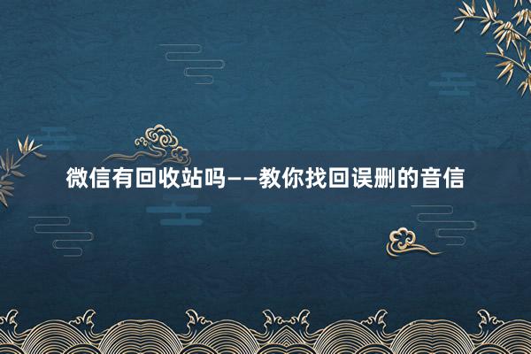微信有回收站吗——教你找回误删的音信